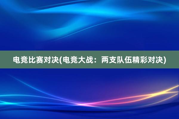 电竞比赛对决(电竞大战：两支队伍精彩对决)