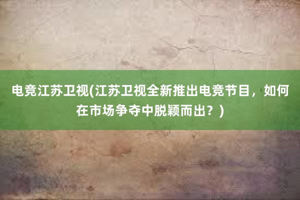 电竞江苏卫视(江苏卫视全新推出电竞节目，如何在市场争夺中脱颖而出？)