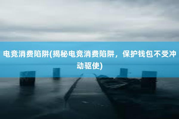 电竞消费陷阱(揭秘电竞消费陷阱，保护钱包不受冲动驱使)