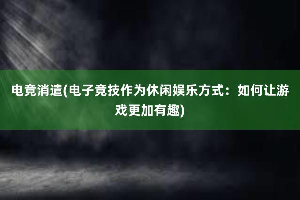 电竞消遣(电子竞技作为休闲娱乐方式：如何让游戏更加有趣)