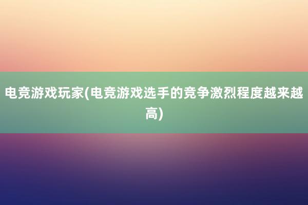 电竞游戏玩家(电竞游戏选手的竞争激烈程度越来越高)