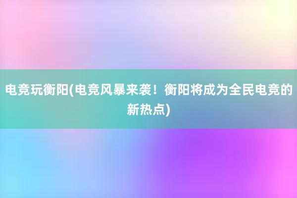 电竞玩衡阳(电竞风暴来袭！衡阳将成为全民电竞的新热点)