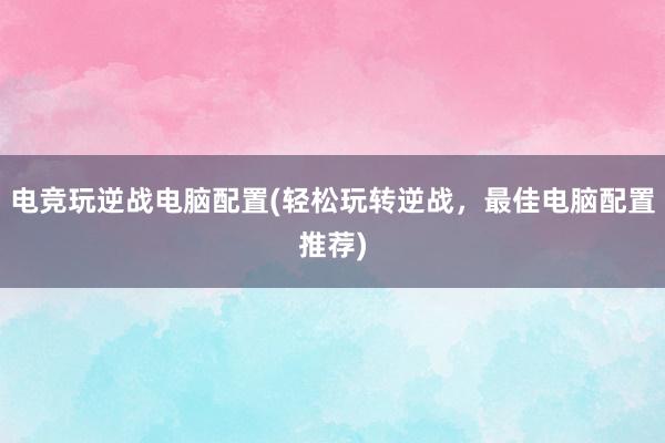 电竞玩逆战电脑配置(轻松玩转逆战，最佳电脑配置推荐)