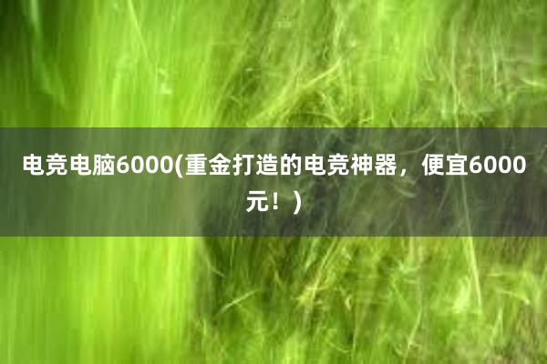 电竞电脑6000(重金打造的电竞神器，便宜6000元！)