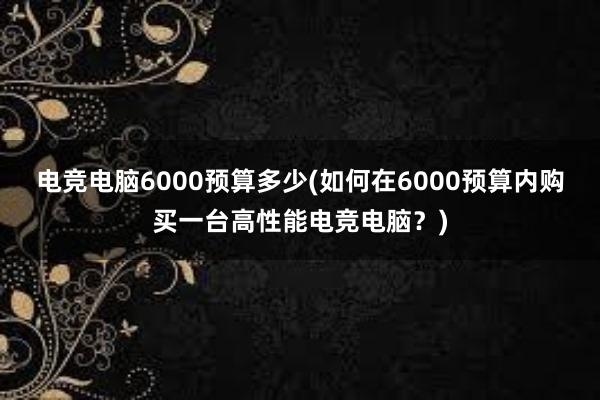 电竞电脑6000预算多少(如何在6000预算内购买一台高性能电竞电脑？)