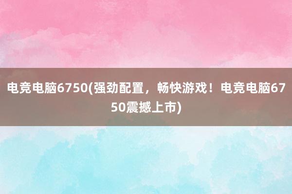 电竞电脑6750(强劲配置，畅快游戏！电竞电脑6750震撼上市)