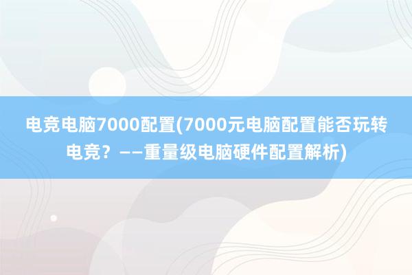 电竞电脑7000配置(7000元电脑配置能否玩转电竞？——重量级电脑硬件配置解析)