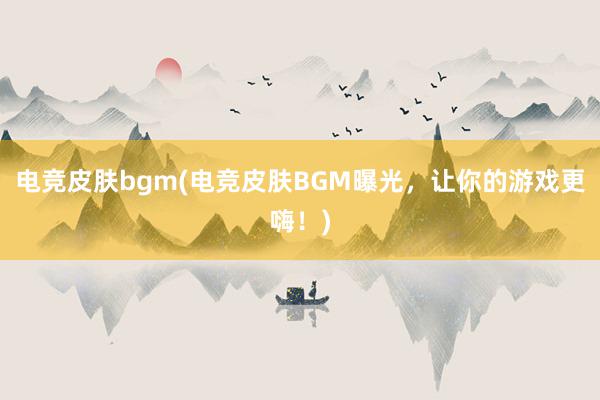 电竞皮肤bgm(电竞皮肤BGM曝光，让你的游戏更嗨！)