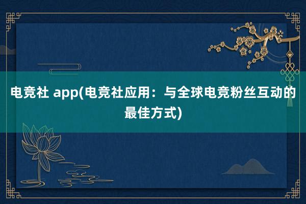 电竞社 app(电竞社应用：与全球电竞粉丝互动的最佳方式)