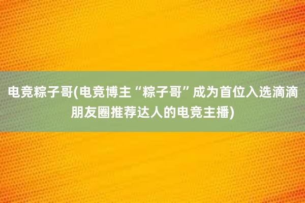 电竞粽子哥(电竞博主“粽子哥”成为首位入选滴滴朋友圈推荐达人的电竞主播)