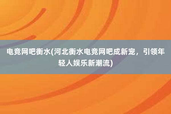 电竞网吧衡水(河北衡水电竞网吧成新宠，引领年轻人娱乐新潮流)