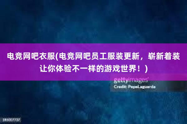 电竞网吧衣服(电竞网吧员工服装更新，崭新着装让你体验不一样的游戏世界！)