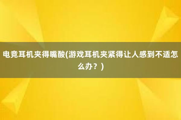 电竞耳机夹得嘴酸(游戏耳机夹紧得让人感到不适怎么办？)