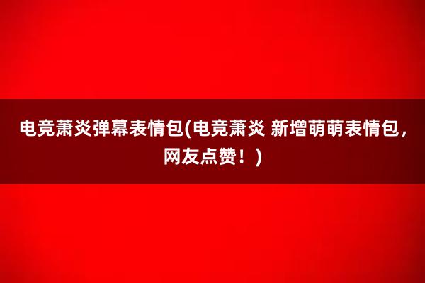 电竞萧炎弹幕表情包(电竞萧炎 新增萌萌表情包，网友点赞！)