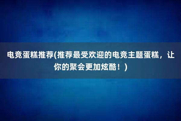 电竞蛋糕推荐(推荐最受欢迎的电竞主题蛋糕，让你的聚会更加炫酷！)