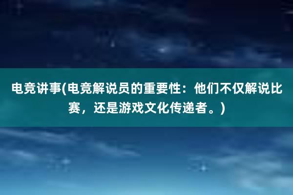 电竞讲事(电竞解说员的重要性：他们不仅解说比赛，还是游戏文化传递者。)