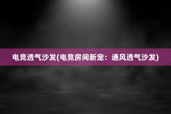 电竞透气沙发(电竞房间新宠：通风透气沙发)