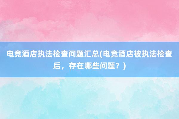 电竞酒店执法检查问题汇总(电竞酒店被执法检查后，存在哪些问题？)