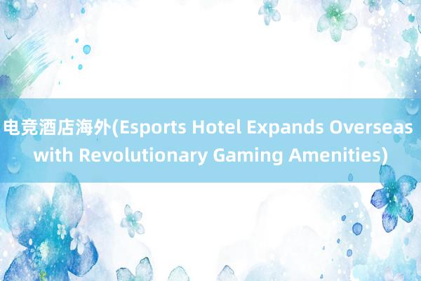 电竞酒店海外(Esports Hotel Expands Overseas with Revolutionary Gaming Amenities)