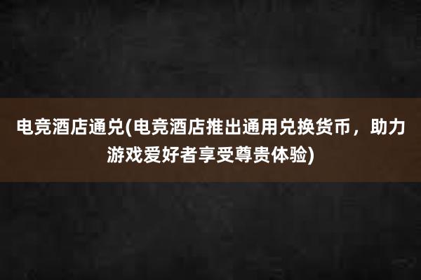 电竞酒店通兑(电竞酒店推出通用兑换货币，助力游戏爱好者享受尊贵体验)