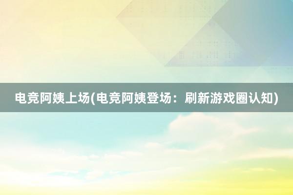 电竞阿姨上场(电竞阿姨登场：刷新游戏圈认知)