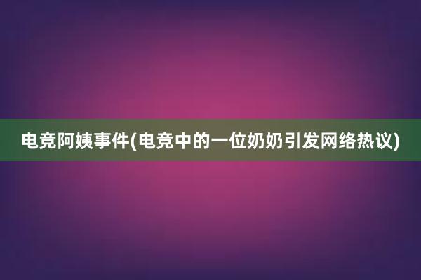 电竞阿姨事件(电竞中的一位奶奶引发网络热议)