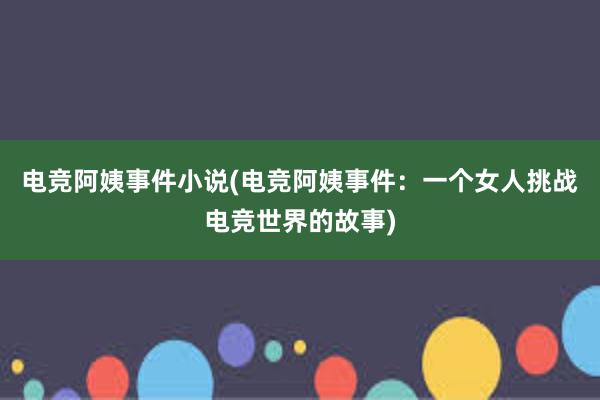 电竞阿姨事件小说(电竞阿姨事件：一个女人挑战电竞世界的故事)