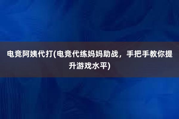 电竞阿姨代打(电竞代练妈妈助战，手把手教你提升游戏水平)