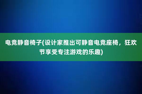 电竞静音椅子(设计家推出可静音电竞座椅，狂欢节享受专注游戏的乐趣)