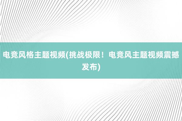 电竞风格主题视频(挑战极限！电竞风主题视频震撼发布)