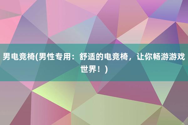 男电竞椅(男性专用：舒适的电竞椅，让你畅游游戏世界！)