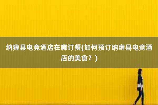 纳雍县电竞酒店在哪订餐(如何预订纳雍县电竞酒店的美食？)