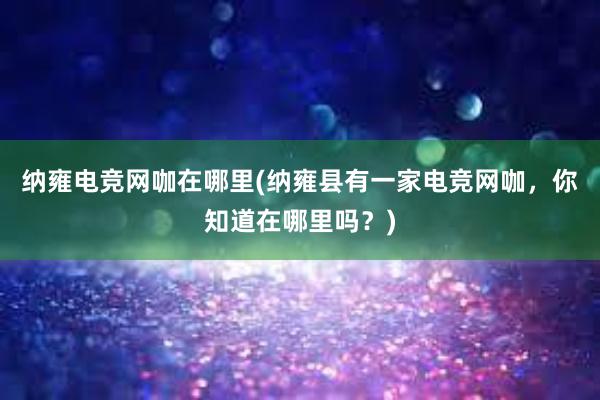 纳雍电竞网咖在哪里(纳雍县有一家电竞网咖，你知道在哪里吗？)