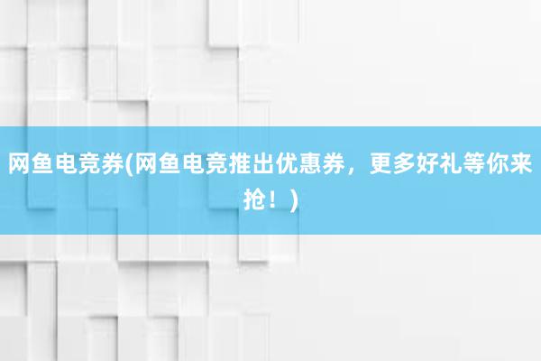 网鱼电竞券(网鱼电竞推出优惠券，更多好礼等你来抢！)