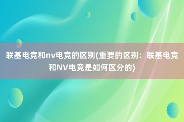 联基电竞和nv电竞的区别(重要的区别：联基电竞和NV电竞是如何区分的)