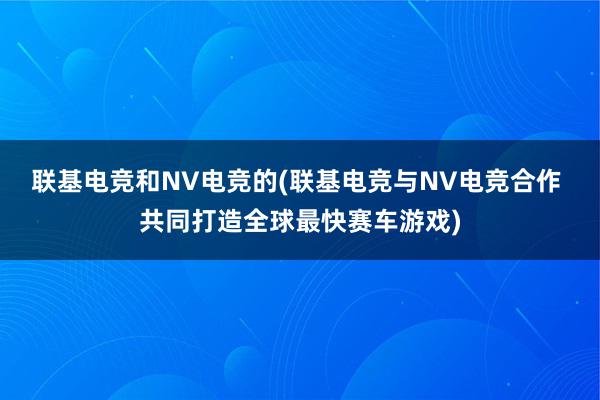 联基电竞和NV电竞的(联基电竞与NV电竞合作 共同打造全球最快赛车游戏)