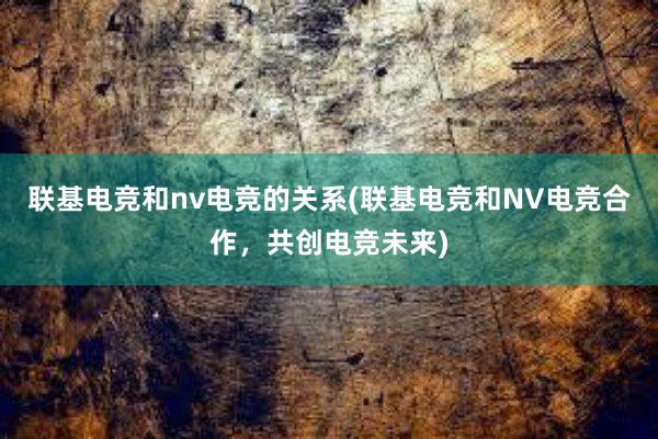 联基电竞和nv电竞的关系(联基电竞和NV电竞合作，共创电竞未来)