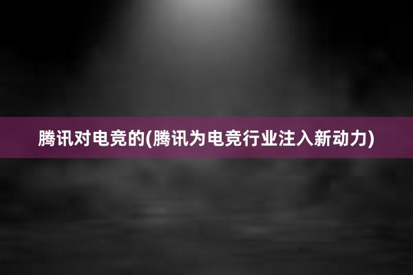 腾讯对电竞的(腾讯为电竞行业注入新动力)