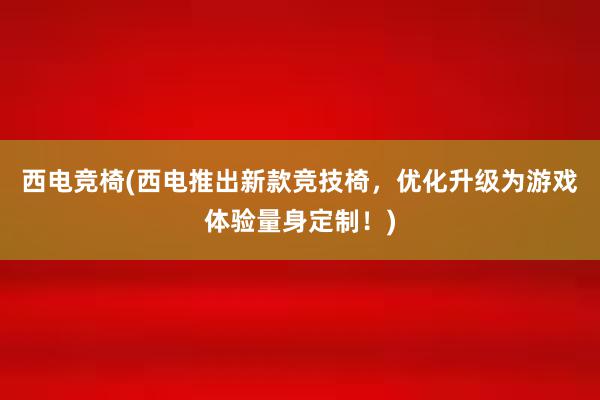 西电竞椅(西电推出新款竞技椅，优化升级为游戏体验量身定制！)