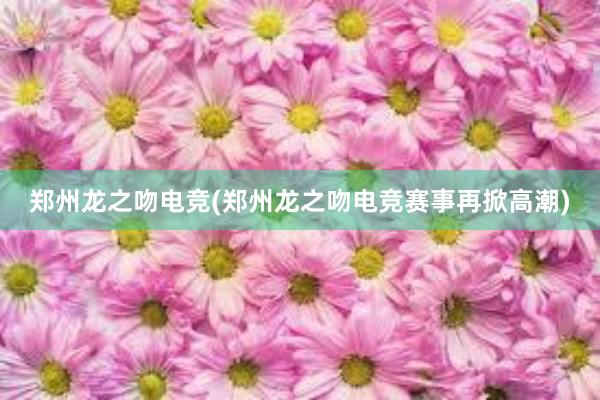 郑州龙之吻电竞(郑州龙之吻电竞赛事再掀高潮)