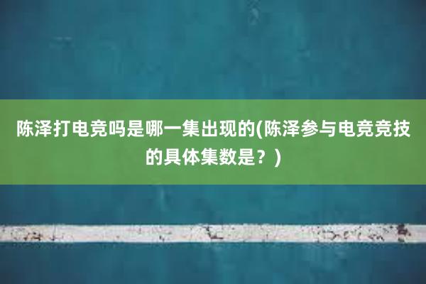 陈泽打电竞吗是哪一集出现的(陈泽参与电竞竞技的具体集数是？)