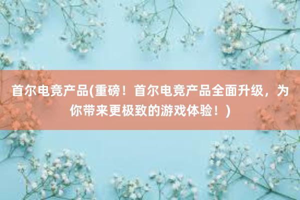 首尔电竞产品(重磅！首尔电竞产品全面升级，为你带来更极致的游戏体验！)