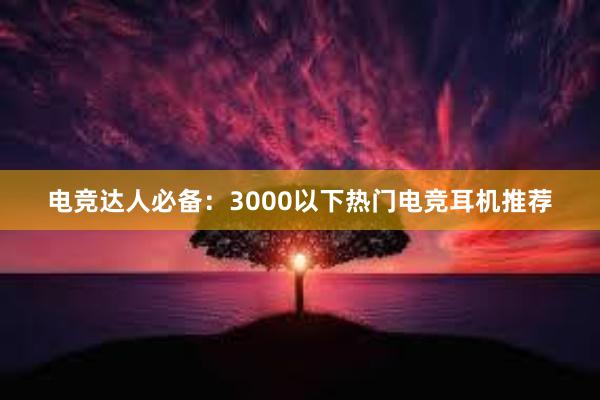 电竞达人必备：3000以下热门电竞耳机推荐