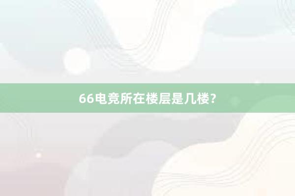 66电竞所在楼层是几楼？