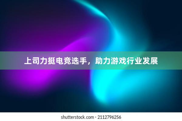 上司力挺电竞选手，助力游戏行业发展