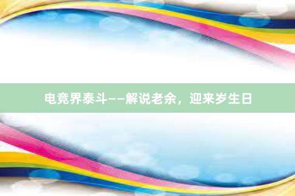 电竞界泰斗——解说老余，迎来岁生日