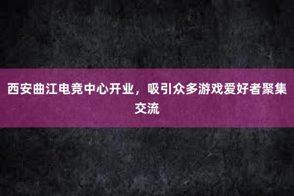 西安曲江电竞中心开业，吸引众多游戏爱好者聚集交流