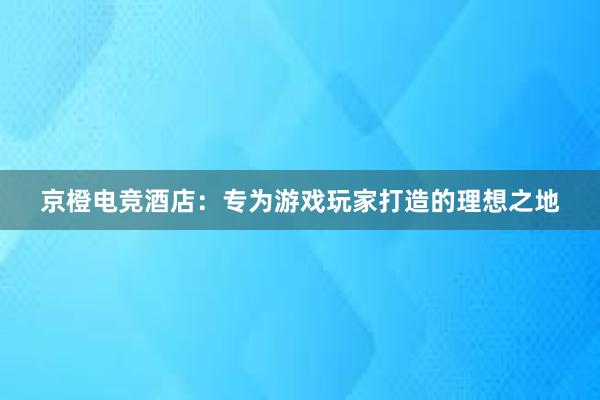 京橙电竞酒店：专为游戏玩家打造的理想之地