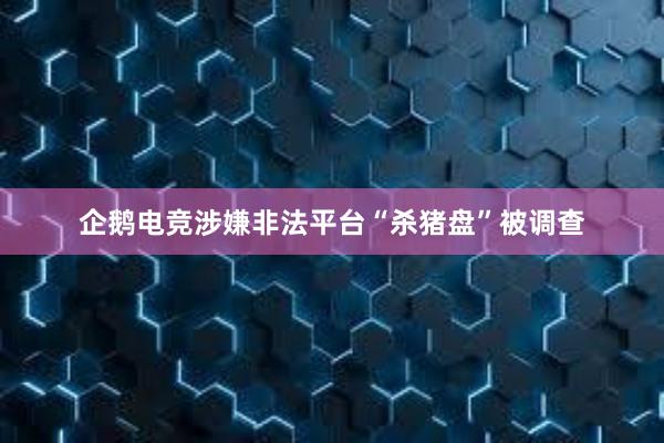 企鹅电竞涉嫌非法平台“杀猪盘”被调查