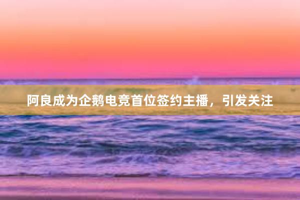 阿良成为企鹅电竞首位签约主播，引发关注